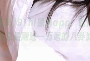 91hl黑料app：吃瓜的时候脑内总是刷过一万遍的八卦滤镜