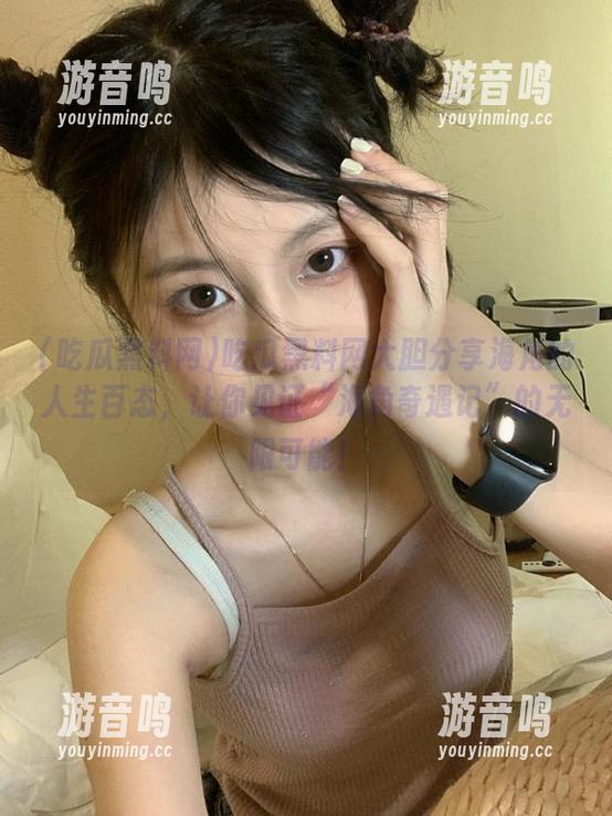 吃瓜黑料网 吃瓜黑料网大胆分享海角的人生百态,让你见证“海角奇遇记”的无限可能!
