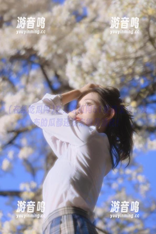 在线吃瓜网 在线吃瓜网51更新太快,发布的瓜都还没来得及消化!