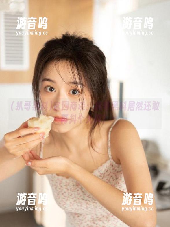 扒哥黑料 官网商谈:扒哥黑料居然还敢再抖个大料?