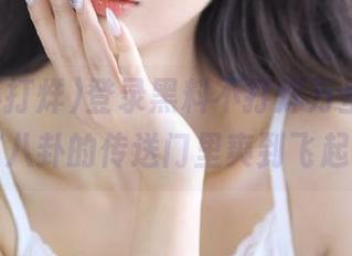 登录黑料不打烊万里长征，在八卦的传送门里爽到飞起！