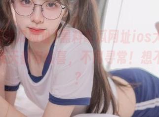 黑料吃瓜网址ios大全，保你天天都有惊喜，不同寻常！想不到吧？